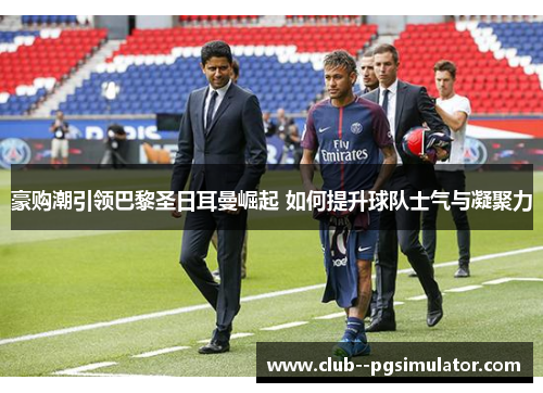 豪购潮引领巴黎圣日耳曼崛起 如何提升球队士气与凝聚力