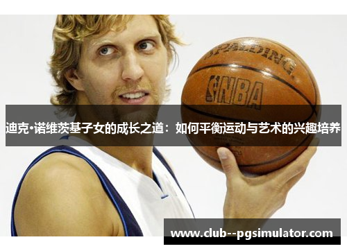 迪克·诺维茨基子女的成长之道：如何平衡运动与艺术的兴趣培养