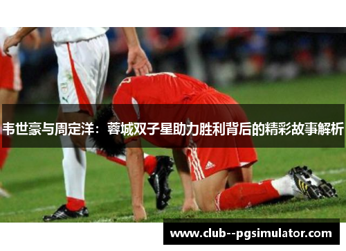 韦世豪与周定洋：蓉城双子星助力胜利背后的精彩故事解析